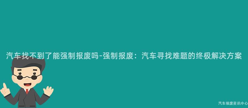 汽车找不到了能强制报废吗-强制报废：汽车寻找难题的终极解决方案