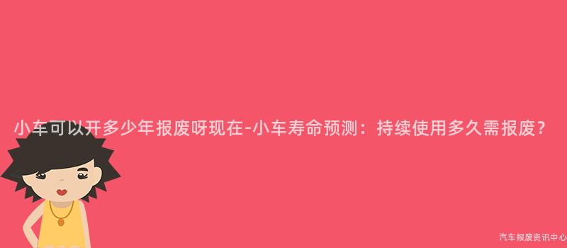 小车可以开多少年报废呀现在-小车寿命预测：持续使用多久需报废？