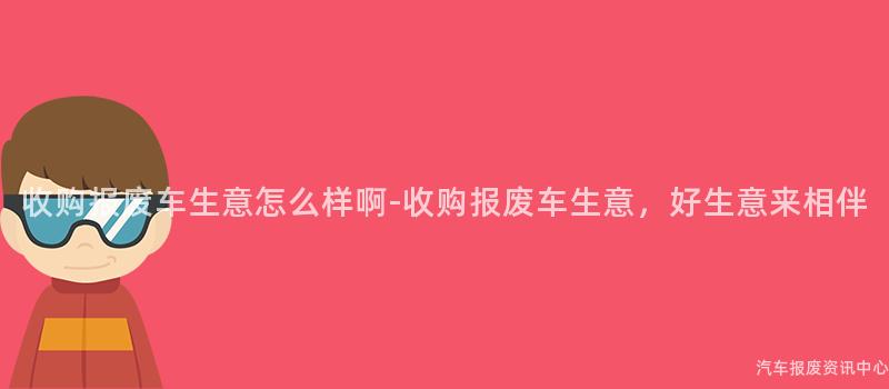 收购报废车生意怎么样啊-收购报废车生意，好生意来相伴