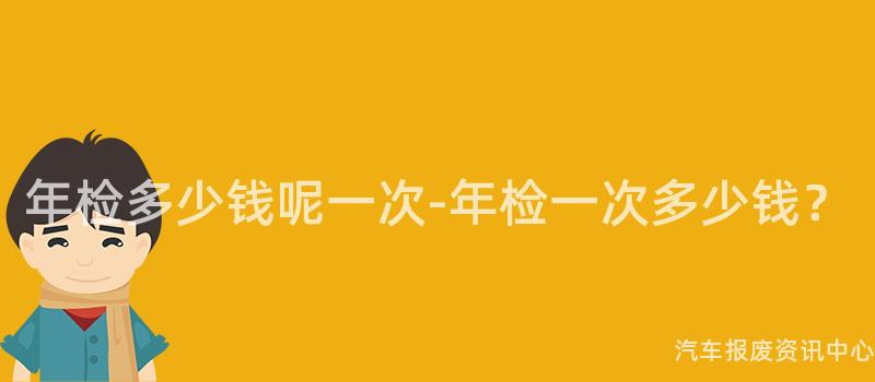 年检多少钱呢一次-年检一次多少钱？