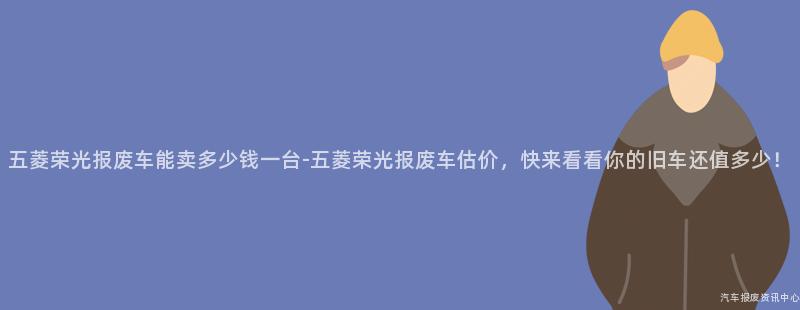 五菱荣光报废车能卖多少钱一台-五菱荣光报废车估价，快来看看你的旧车还值多少！