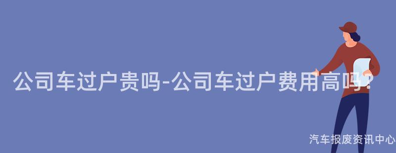 公司车过户贵吗-公司车过户费用高吗？