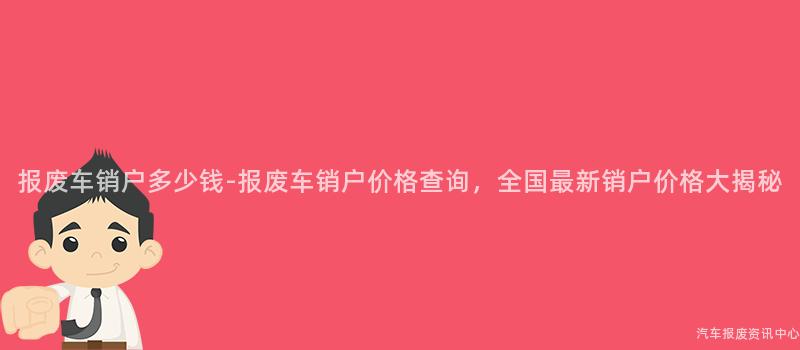 报废车销户多少钱-报废车销户价格查询，全国最新销户价格大揭秘