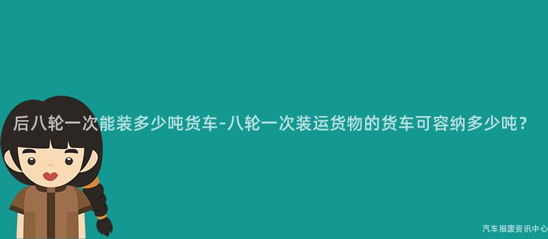 后八轮一次能装多少吨货车-八轮一次装运货物的货车可容纳多少吨？