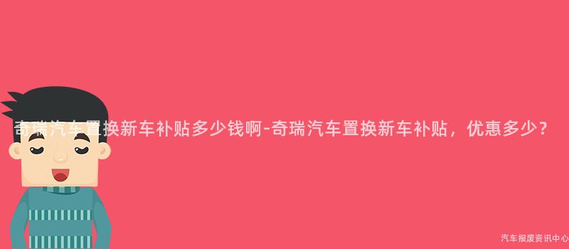 奇瑞汽车置换新车补贴多少钱啊-奇瑞汽车置换新车补贴，优惠多少？