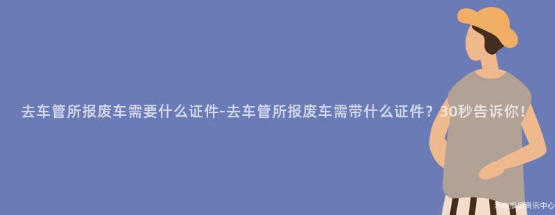 去车管所报废车需要什么证件-去车管所报废车需带什么证件？30秒告诉你！