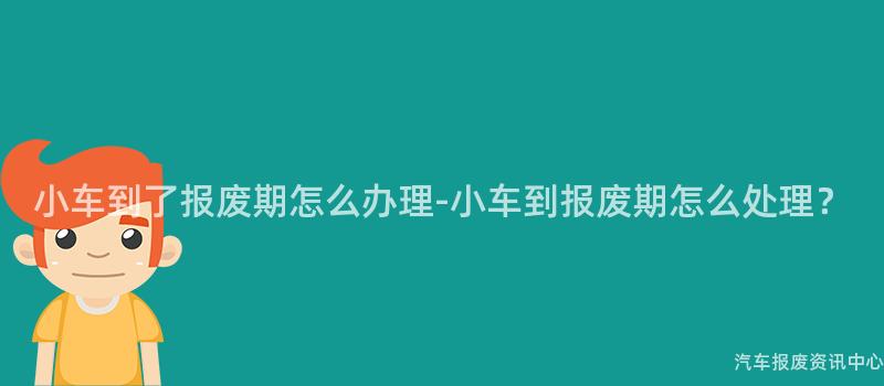 小车到了报废期怎么办理-小车到报废期怎么处理？
