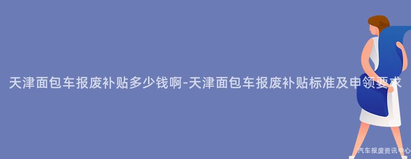 天津面包车报废补贴多少钱啊-天津面包车报废补贴标准及申领要求