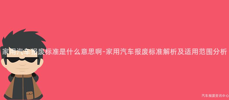 家用汽车报废标准是什么意思啊-家用汽车报废标准解析及适用范围分析