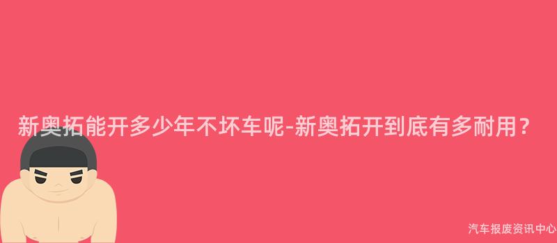 新奥拓能开多少年不坏车呢-新奥拓开到底有多耐用？