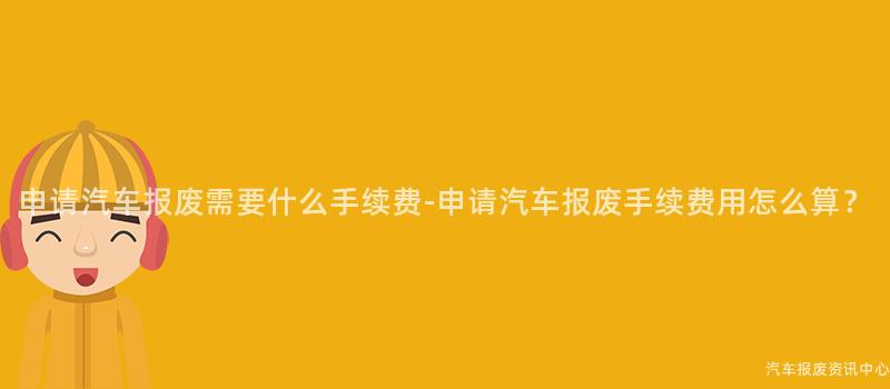 申请汽车报废需要什么手续费-申请汽车报废手续费用怎么算？