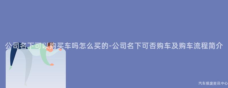 公司名下可以购买车吗怎么买的-公司名下可否购车及购车流程简介