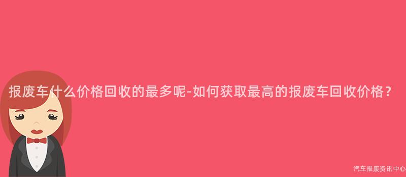 报废车什么价格回收的最多呢-如何获取最高的报废车回收价格？
