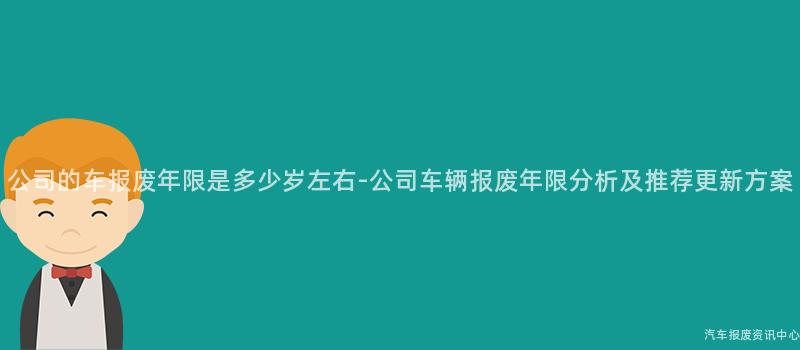公司的车报废年限是多少岁左右-公司车辆报废年限分析及推荐更新方案