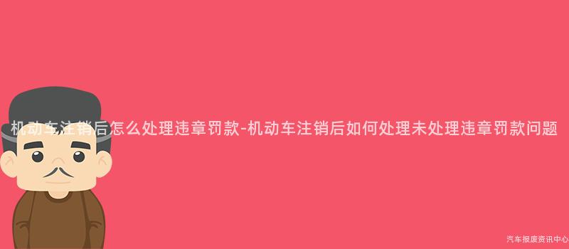 机动车注销后怎么处理违章罚款-机动车注销后如何处理未处理违章罚款问题