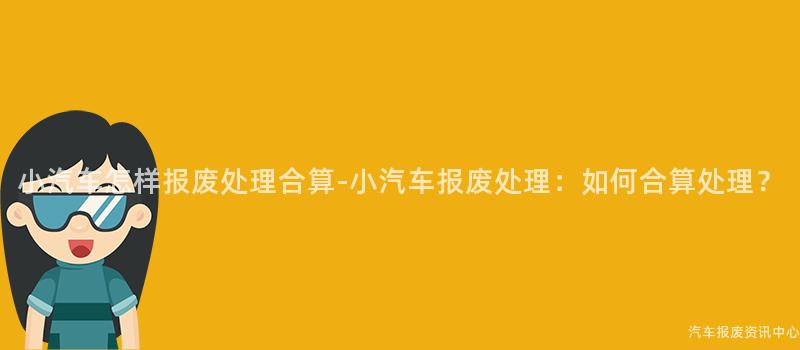 小汽车怎样报废处理合算-小汽车报废处理：如何合算处理？