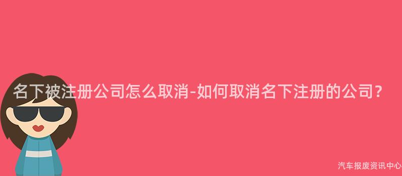 名下被注册公司怎么取消-如何取消名下注册的公司？