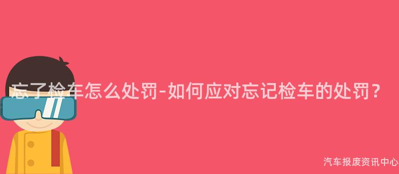 忘了检车怎么处罚-如何应对忘记检车的处罚？