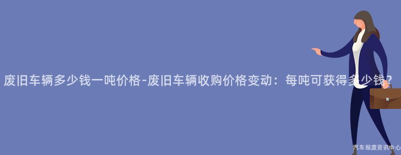 废旧车辆多少钱一吨价格-废旧车辆收购价格变动：每吨可获得多少钱？
