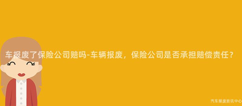车报废了保险公司赔吗-车辆报废，保险公司是否承担赔偿责任？