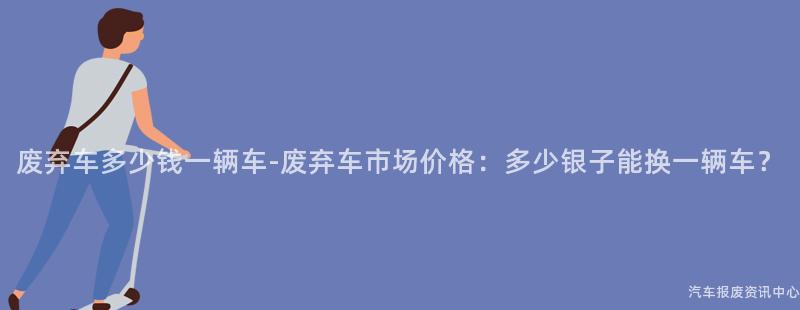 废弃车多少钱一辆车-废弃车市场价格：多少银子能换一辆车？