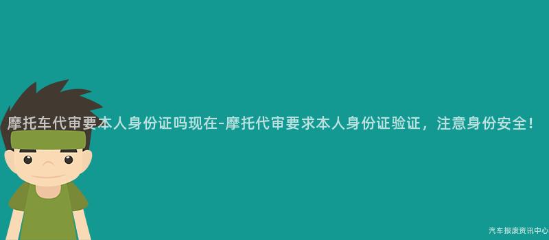 摩托车代审要本人身份证吗现在-摩托代审要求本人身份证验证，注意身份安全！