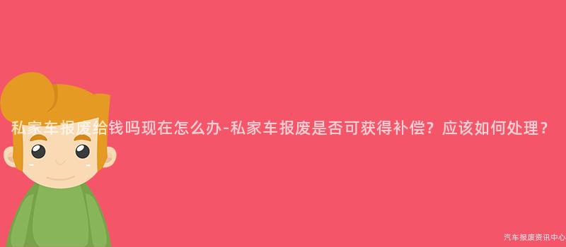 私家车报废给钱吗现在怎么办-私家车报废是否可获得补偿？应该如何处理？