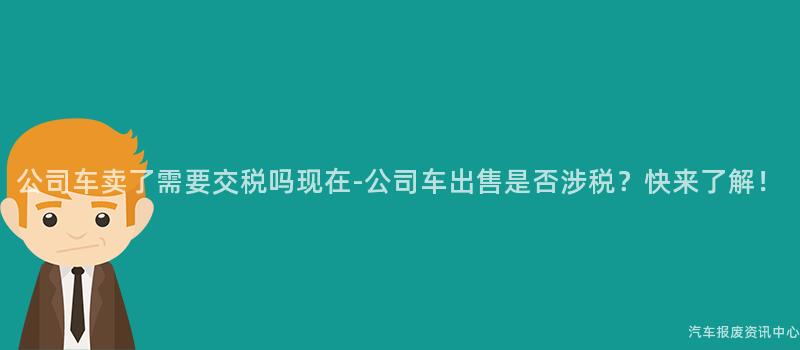 公司车卖了需要交税吗现在-公司车出售是否涉税？快来了解！