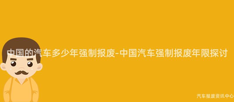 中国的汽车多少年强制报废-中国汽车强制报废年限探讨
