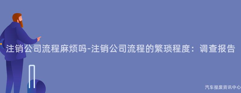 注销公司流程麻烦吗-注销公司流程的繁琐程度：调查报告