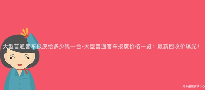 大型普通客车报废给多少钱一台-大型普通客车报废价格一览：最新回收价曝光！