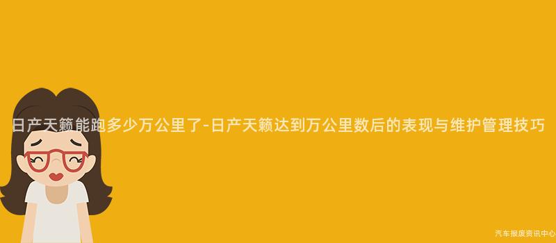 日产天籁能跑多少万公里了-日产天籁达到万公里数后的表现与维护管理技巧