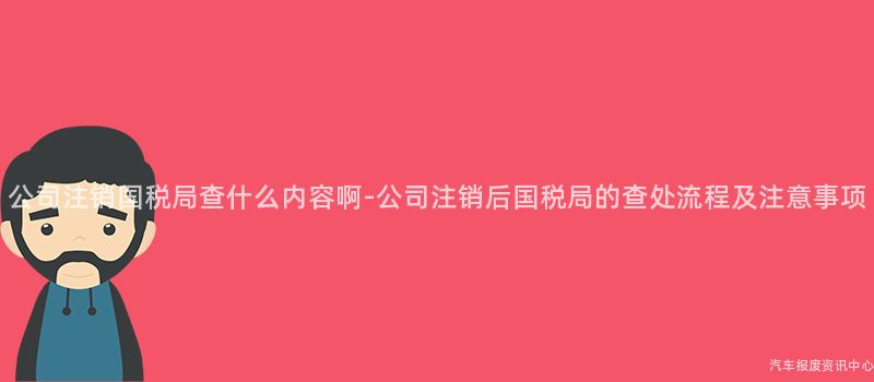 公司注销国税局查什么内容啊-公司注销后国税局的查处流程及注意事项