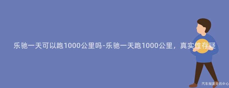乐驰一天可以跑1000公里吗-乐驰一天跑1000公里，真实性存疑