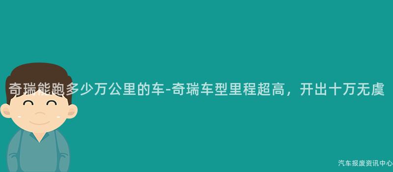 奇瑞能跑多少万公里的车-奇瑞车型里程超高，开出十万无虞