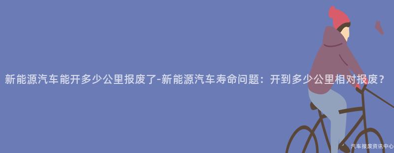新能源汽车能开多少公里报废了-新能源汽车寿命问题：开到多少公里相对报废？