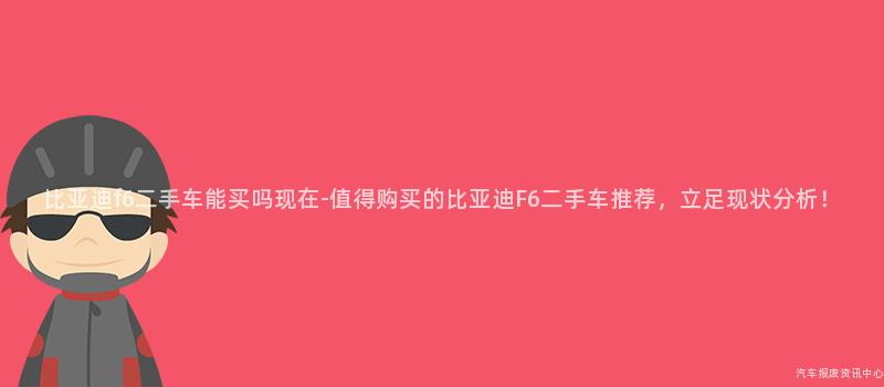 比亚迪f6二手车能买吗现在-值得购买的比亚迪F6二手车推荐，立足现状分析！