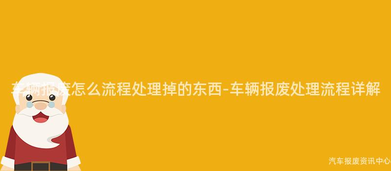 车辆报废怎么流程处理掉的东西-车辆报废处理流程详解