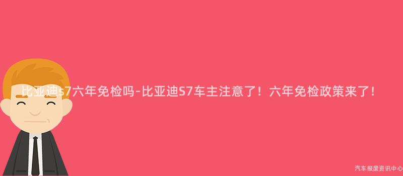 比亚迪s7六年免检吗-比亚迪S7车主注意了！六年免检政策来了！
