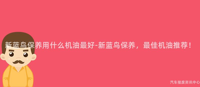 新蓝鸟保养用什么机油最好-新蓝鸟保养，最佳机油推荐！