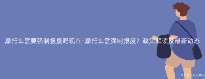 摩托车需要强制报废吗现在-摩托车需强制报废？政策解读及最新动态