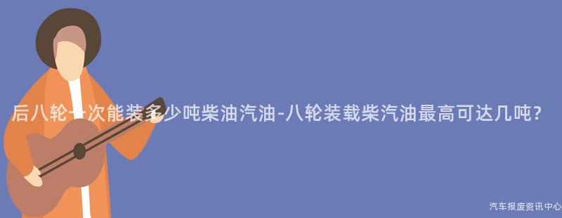后八轮一次能装多少吨柴油汽油-八轮装载柴汽油最高可达几吨？