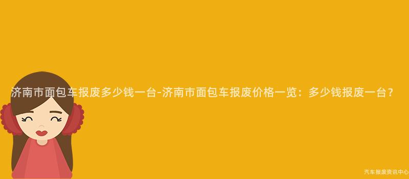 济南市面包车报废多少钱一台-济南市面包车报废价格一览：多少钱报废一台？