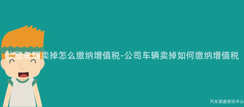 公司车辆卖掉怎么缴纳增值税-公司车辆卖掉如何缴纳增值税