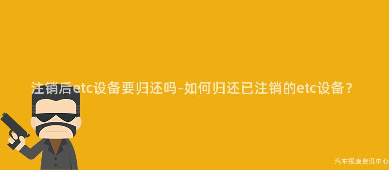 注销后etc设备要归还吗-如何归还已注销的etc设备？