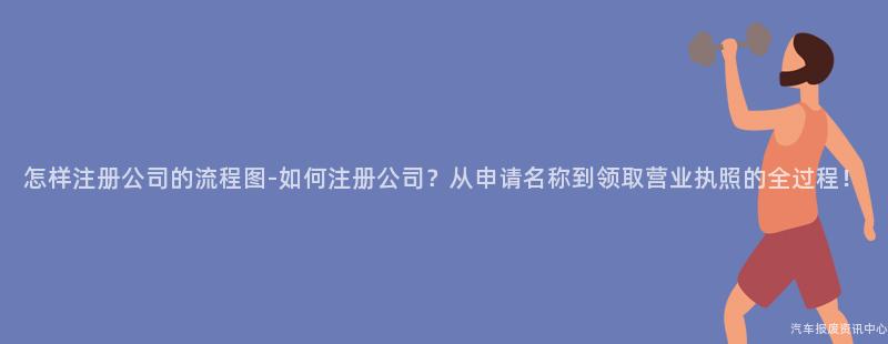 怎样注册公司的流程图-如何注册公司？从申请名称到领取营业执照的全过程！