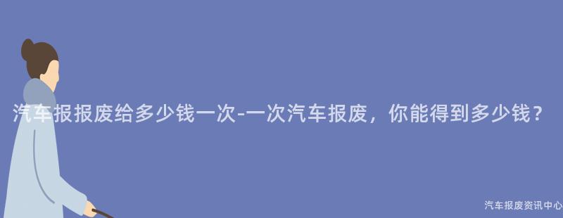 汽车报报废给多少钱一次-一次汽车报废，你能得到多少钱？