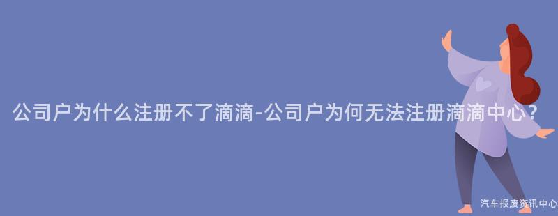 公司户为什么注册不了滴滴-公司户为何无法注册滴滴中心？