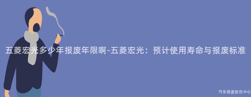 五菱宏光多少年报废年限啊-五菱宏光：预计使用寿命与报废标准