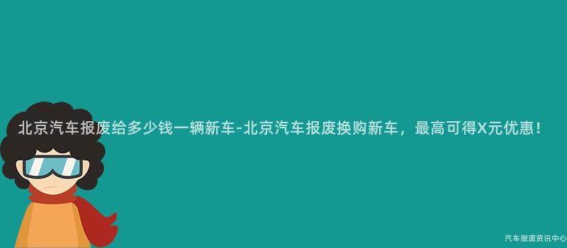 北京汽车报废给多少钱一辆新车-北京汽车报废换购新车，最高可得X元优惠！